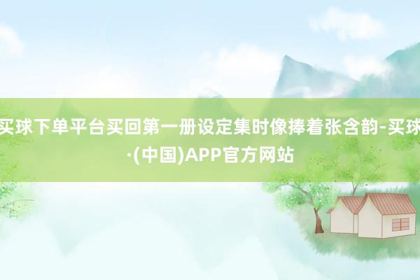 买球下单平台买回第一册设定集时像捧着张含韵-买球·(中国)APP官方网站