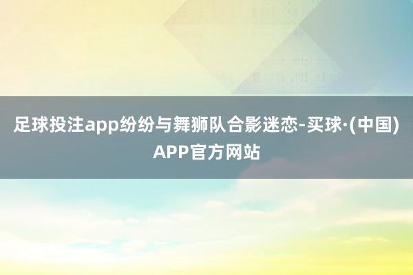 足球投注app纷纷与舞狮队合影迷恋-买球·(中国)APP官方网站