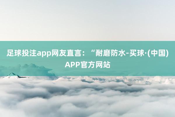 足球投注app网友直言：“耐磨防水-买球·(中国)APP官方网站
