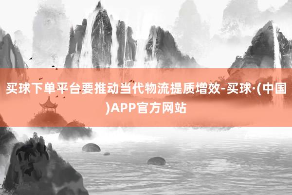 买球下单平台要推动当代物流提质增效-买球·(中国)APP官方网站