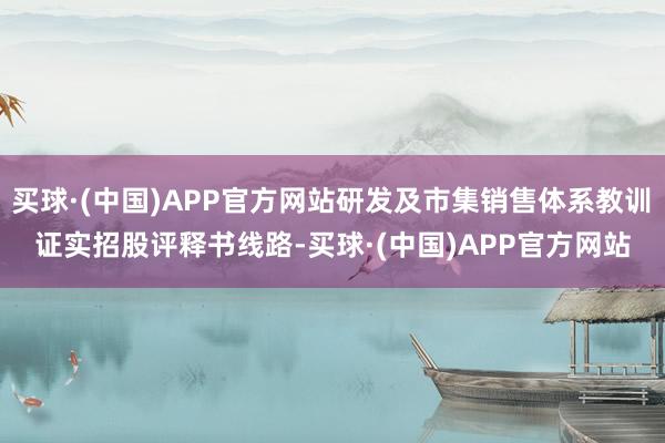 买球·(中国)APP官方网站研发及市集销售体系教训　　证实招股评释书线路-买球·(中国)APP官方网站
