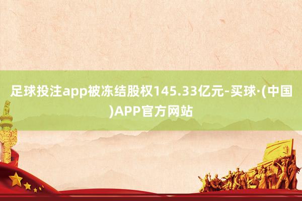 足球投注app被冻结股权145.33亿元-买球·(中国)APP官方网站