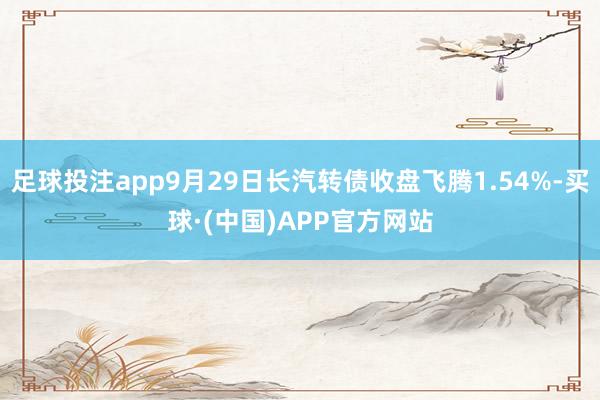 足球投注app9月29日长汽转债收盘飞腾1.54%-买球·(中国)APP官方网站