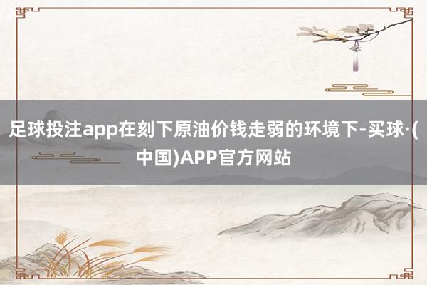 足球投注app在刻下原油价钱走弱的环境下-买球·(中国)APP官方网站