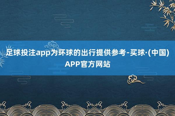 足球投注app为环球的出行提供参考-买球·(中国)APP官方网站