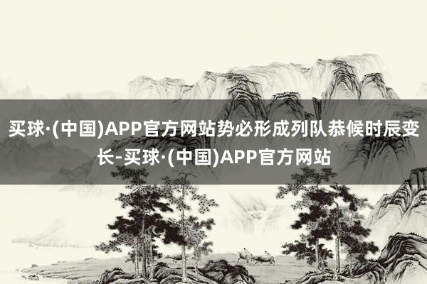 买球·(中国)APP官方网站势必形成列队恭候时辰变长-买球·(中国)APP官方网站
