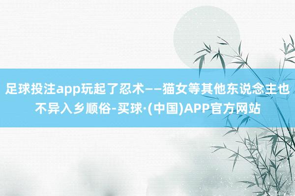 足球投注app玩起了忍术——猫女等其他东说念主也不异入乡顺俗-买球·(中国)APP官方网站