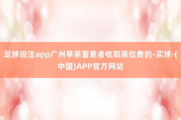 足球投注app广州早茶蓄意者收取茶位费的-买球·(中国)APP官方网站