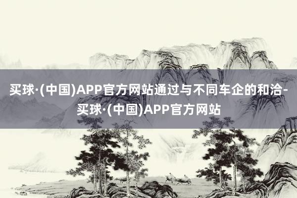 买球·(中国)APP官方网站通过与不同车企的和洽-买球·(中国)APP官方网站