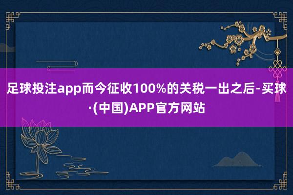 足球投注app而今征收100%的关税一出之后-买球·(中国)APP官方网站