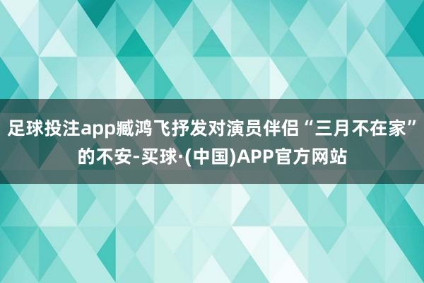 足球投注app臧鸿飞抒发对演员伴侣“三月不在家”的不安-买球·(中国)APP官方网站