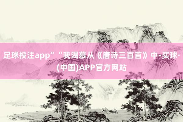 足球投注app”“我渴慕从《唐诗三百首》中-买球·(中国)APP官方网站