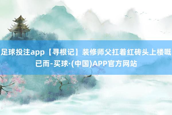足球投注app【寻根记】装修师父扛着红砖头上楼嘅已而-买球·(中国)APP官方网站