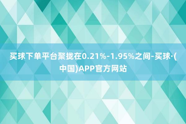 买球下单平台聚拢在0.21%-1.95%之间-买球·(中国)APP官方网站