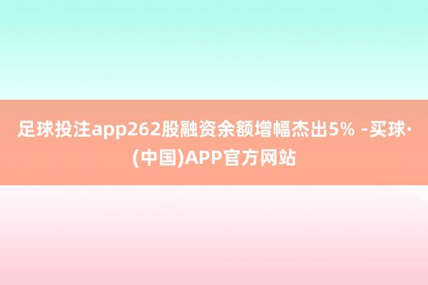 足球投注app262股融资余额增幅杰出5% -买球·(中国)APP官方网站