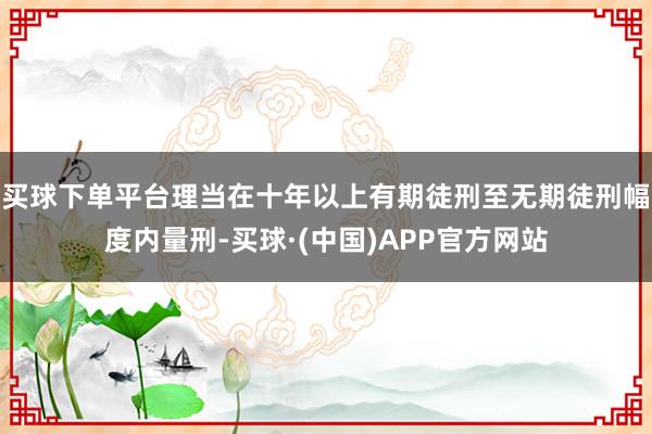 买球下单平台理当在十年以上有期徒刑至无期徒刑幅度内量刑-买球·(中国)APP官方网站