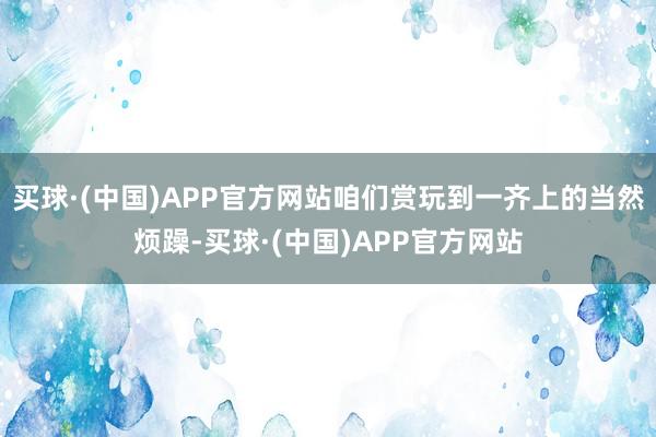 买球·(中国)APP官方网站咱们赏玩到一齐上的当然烦躁-买球·(中国)APP官方网站