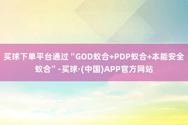 买球下单平台通过“GOD蚁合+PDP蚁合+本能安全蚁合”-买球·(中国)APP官方网站