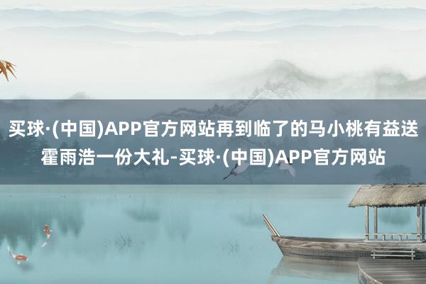 买球·(中国)APP官方网站再到临了的马小桃有益送霍雨浩一份大礼-买球·(中国)APP官方网站