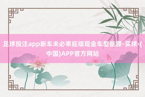 足球投注app新车未必率延续现金车型能源-买球·(中国)APP官方网站