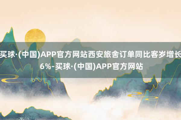 买球·(中国)APP官方网站西安旅舍订单同比客岁增长 6%-买球·(中国)APP官方网站