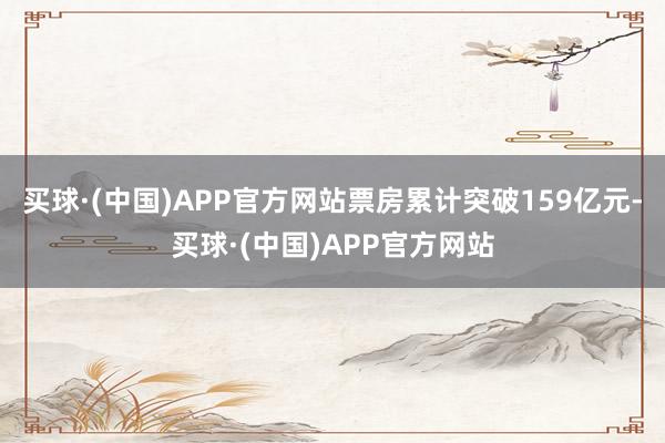 买球·(中国)APP官方网站票房累计突破159亿元-买球·(中国)APP官方网站