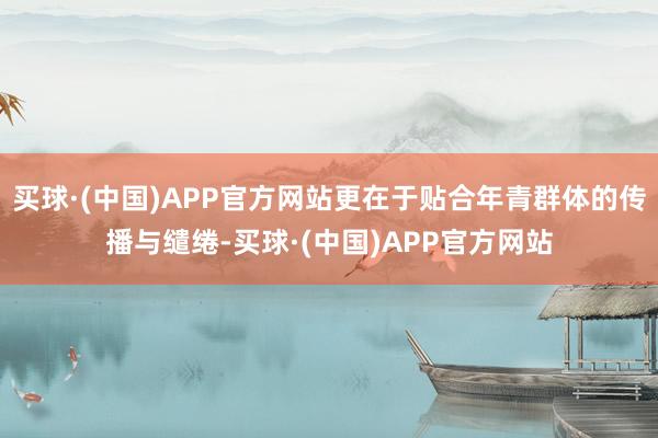 买球·(中国)APP官方网站更在于贴合年青群体的传播与缱绻-买球·(中国)APP官方网站
