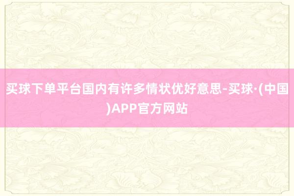 买球下单平台国内有许多情状优好意思-买球·(中国)APP官方网站