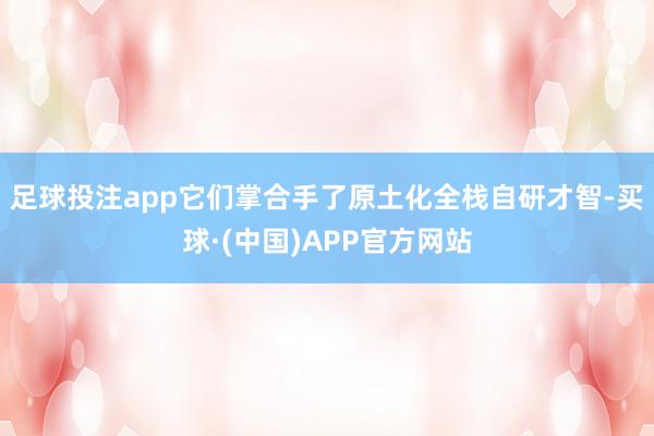 足球投注app它们掌合手了原土化全栈自研才智-买球·(中国)APP官方网站