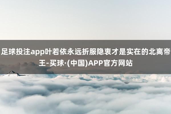 足球投注app叶若依永远折服隐衷才是实在的北离帝王-买球·(中国)APP官方网站