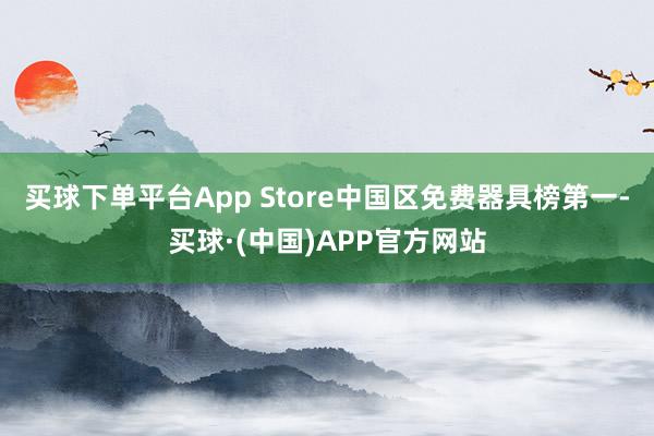 买球下单平台App Store中国区免费器具榜第一-买球·(中国)APP官方网站