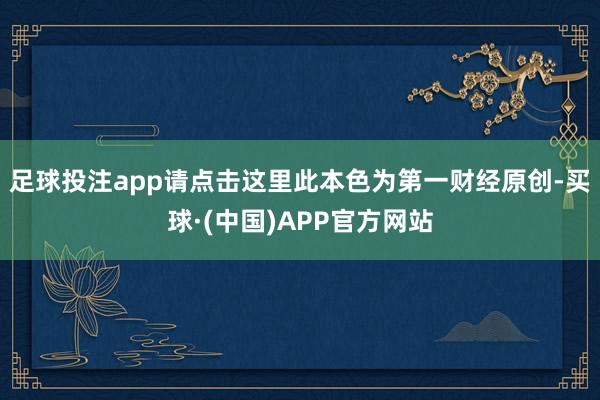 足球投注app请点击这里此本色为第一财经原创-买球·(中国)APP官方网站