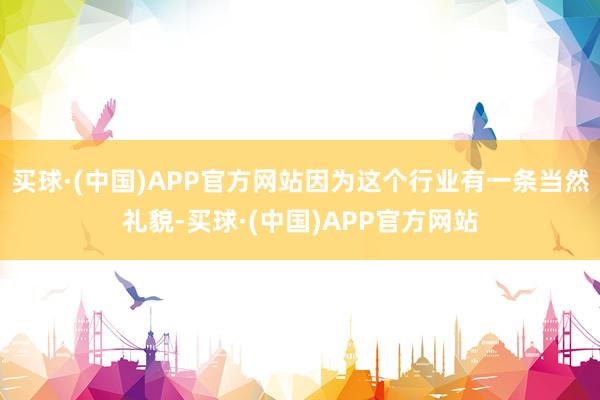 买球·(中国)APP官方网站因为这个行业有一条当然礼貌-买球·(中国)APP官方网站