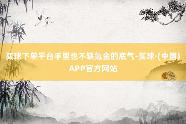 买球下单平台手里也不缺氪金的底气-买球·(中国)APP官方网站