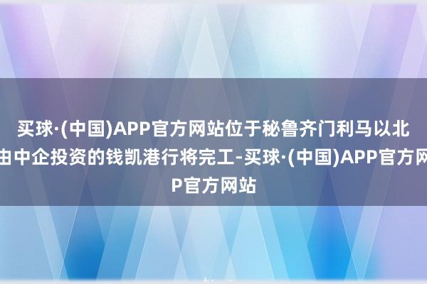 买球·(中国)APP官方网站位于秘鲁齐门利马以北、由中企投资的钱凯港行将完工-买球·(中国)APP官方网站