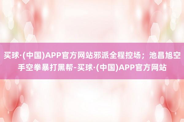 买球·(中国)APP官方网站邪派全程控场;池昌旭空手空拳暴打黑帮-买球·(中国)APP官方网站