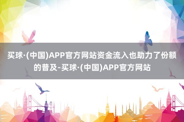 买球·(中国)APP官方网站　　资金流入也助力了份额的普及-买球·(中国)APP官方网站