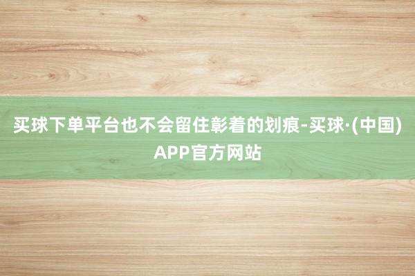 买球下单平台也不会留住彰着的划痕-买球·(中国)APP官方网站