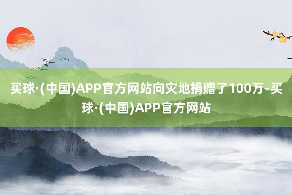 买球·(中国)APP官方网站向灾地捐赠了100万-买球·(中国)APP官方网站