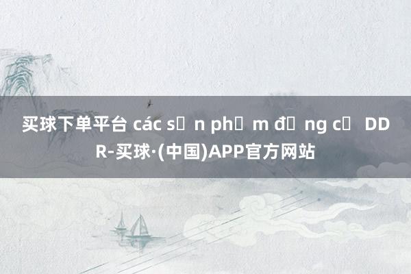 买球下单平台 các sản phẩm động cơ DDR-买球·(中国)APP官方网站