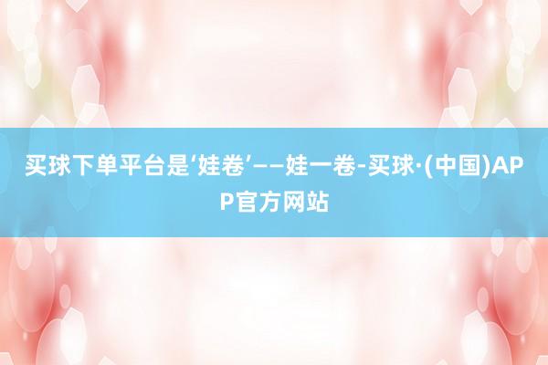 买球下单平台是‘娃卷’——娃一卷-买球·(中国)APP官方网站