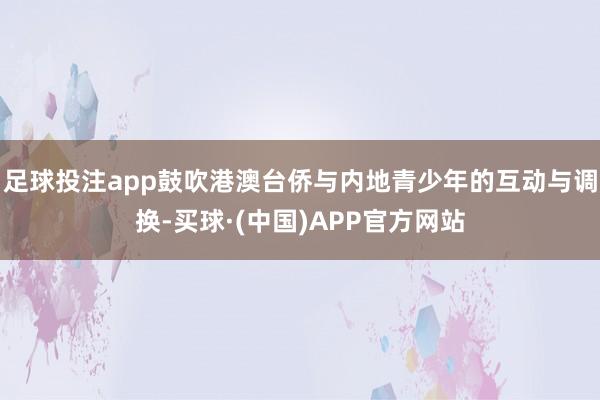 足球投注app鼓吹港澳台侨与内地青少年的互动与调换-买球·(中国)APP官方网站