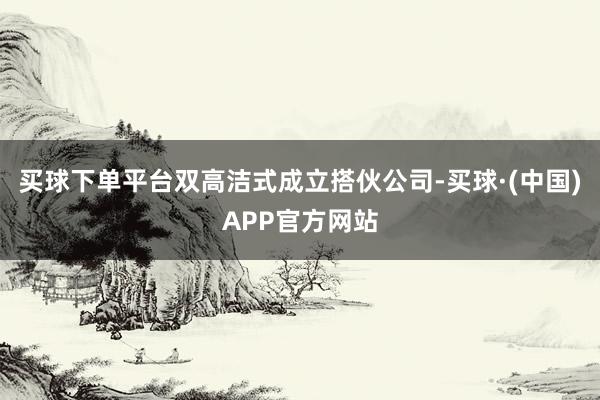 买球下单平台双高洁式成立搭伙公司-买球·(中国)APP官方网站