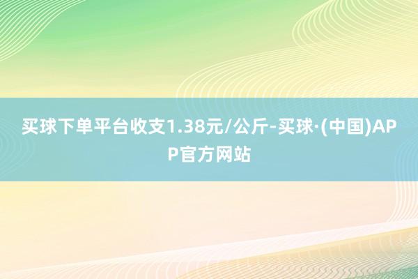 买球下单平台收支1.38元/公斤-买球·(中国)APP官方网站