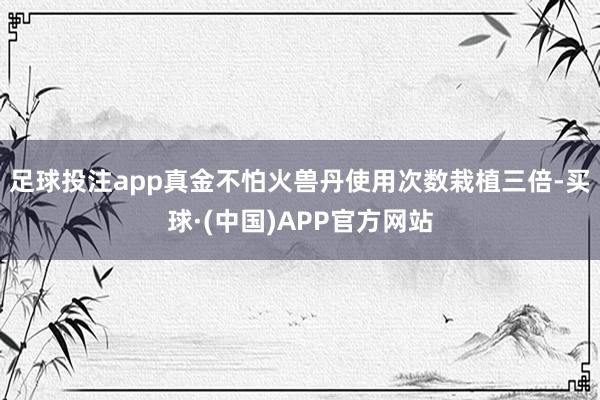 足球投注app真金不怕火兽丹使用次数栽植三倍-买球·(中国)APP官方网站