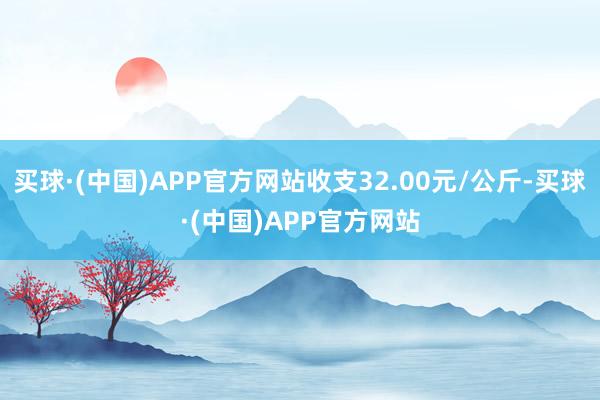 买球·(中国)APP官方网站收支32.00元/公斤-买球·(中国)APP官方网站