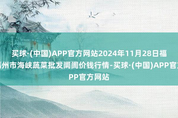 买球·(中国)APP官方网站2024年11月28日福建省福州市海峡蔬菜批发阛阓价钱行情-买球·(中国)APP官方网站