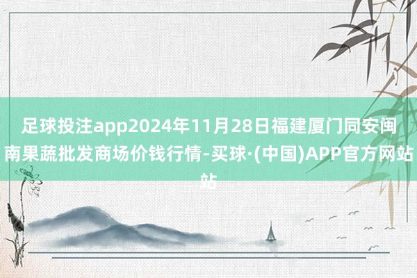 足球投注app2024年11月28日福建厦门同安闽南果蔬批发商场价钱行情-买球·(中国)APP官方网站
