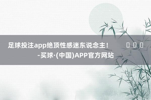 足球投注app绝顶性感迷东说念主！        			-买球·(中国)APP官方网站
