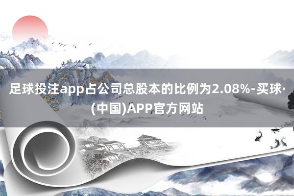 足球投注app占公司总股本的比例为2.08%-买球·(中国)APP官方网站